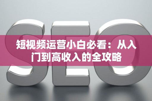 短视频运营小白必看：从入门到高收入的全攻略