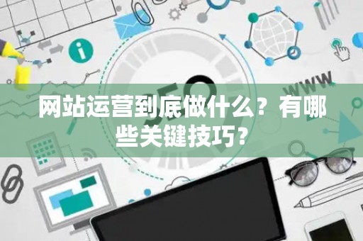 网站运营到底做什么？有哪些关键技巧？