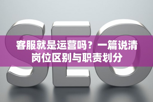 客服就是运营吗？一篇说清岗位区别与职责划分