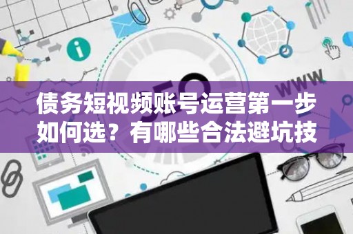 债务短视频账号运营第一步如何选？有哪些合法避坑技巧？