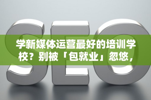 学新媒体运营最好的培训学校?别被「包就业」忽悠,三招拆穿真假 学新媒体运营最好的培训学校?别被「包就业」忽悠,三招拆穿真假