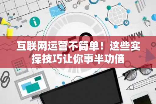 互联网运营不简单！这些实操技巧让你事半功倍