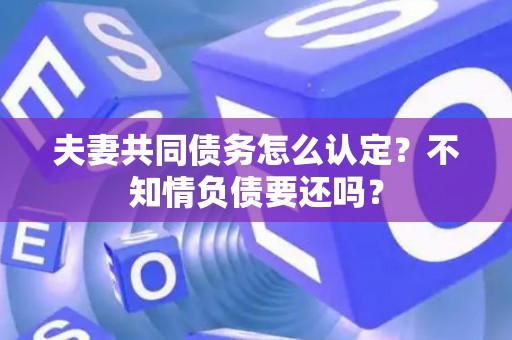 夫妻共同债务怎么认定？不知情负债要还吗？